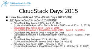 CloudStack Days 2015
 Linux FoundationよりCloudStack Days 2015の提案
 主にApacheCon/LinuxConとの共同開催
– CloudStack Day Austin 2015 - April 16, 2015
(co-located with ApacheCon North America 2015 – April 13 – 15, 2015)
– CloudStack Day Tokyo 2015 - June 2, 2015
(co-located LinuxCon + CloudOpen Japan 2015 - June 3 - 5, 2015)
– CloudStack Day Seattle 2015 - August 20, 2015
(co-located LinuxCon + CloudOpen North America 2015 - August 17-19,
2015)
– CloudStack Day Budapest 2015 - October 1, 2015
(co-located ApacheCon Europe 2015 - Sept 28 - Oct 1)
– Cloudstack Day Dublin 2015 - October 8, 2015
(co-located LinuxCon + CloudOpen Europe 2015 - October 5 - 7, 2015)
 