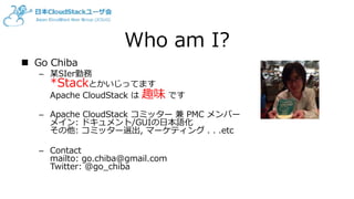 Who am I?
 Go Chiba
– 某SIer勤務
*Stackとかいじってます
Apache CloudStack は 趣味 です
– Apache CloudStack コミッター 兼 PMC メンバー
メイン: ドキュメント/GUIの日本語化
その他: コミッター選出, マーケティング . . .etc
– Contact
mailto: go.chiba@gmail.com
Twitter: @go_chiba
 