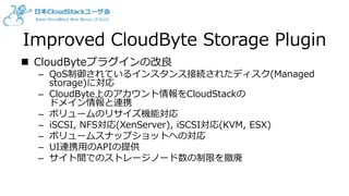Improved CloudByte Storage Plugin
 CloudByteプラグインの改良
– QoS制御されているインスタンス接続されたディスク(Managed
storage)に対応
– CloudByte上のアカウント情報をCloudStackの
ドメイン情報と連携
– ボリュームのリサイズ機能対応
– iSCSI, NFS対応(XenServer), iSCSI対応(KVM, ESX)
– ボリュームスナップショットへの対応
– UI連携用のAPIの提供
– サイト間でのストレージノード数の制限を撤廃
 