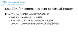Use SSH for commands sent to Virtual-Router
 XenServerにおける制御方法の変更
– 以前まではXAPIを介しての制御
– SSH利用によりXAPIのワークロードを低減
– プールマスターの障害時でもVRの更新処理が可能
 