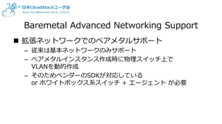 Baremetal Advanced Networking Support
 拡張ネットワークでのベアメタルサポート
– 従来は基本ネットワークのみサポート
– ベアメタルインスタンス作成時に物理スイッチ上で
VLANを動的作成
– そのためベンダーのSDKが対応している
or ホワイトボックス系スイッチ + エージェント が必要
 