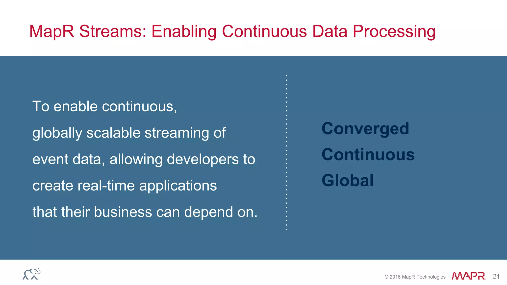 © 2016 MapR Technologies 21
MapR Streams: Enabling Continuous Data Processing
To enable continuous,
globally scalable streaming of
event data, allowing developers to
create real-time applications
that their business can depend on.
Converged
Continuous
Global
 