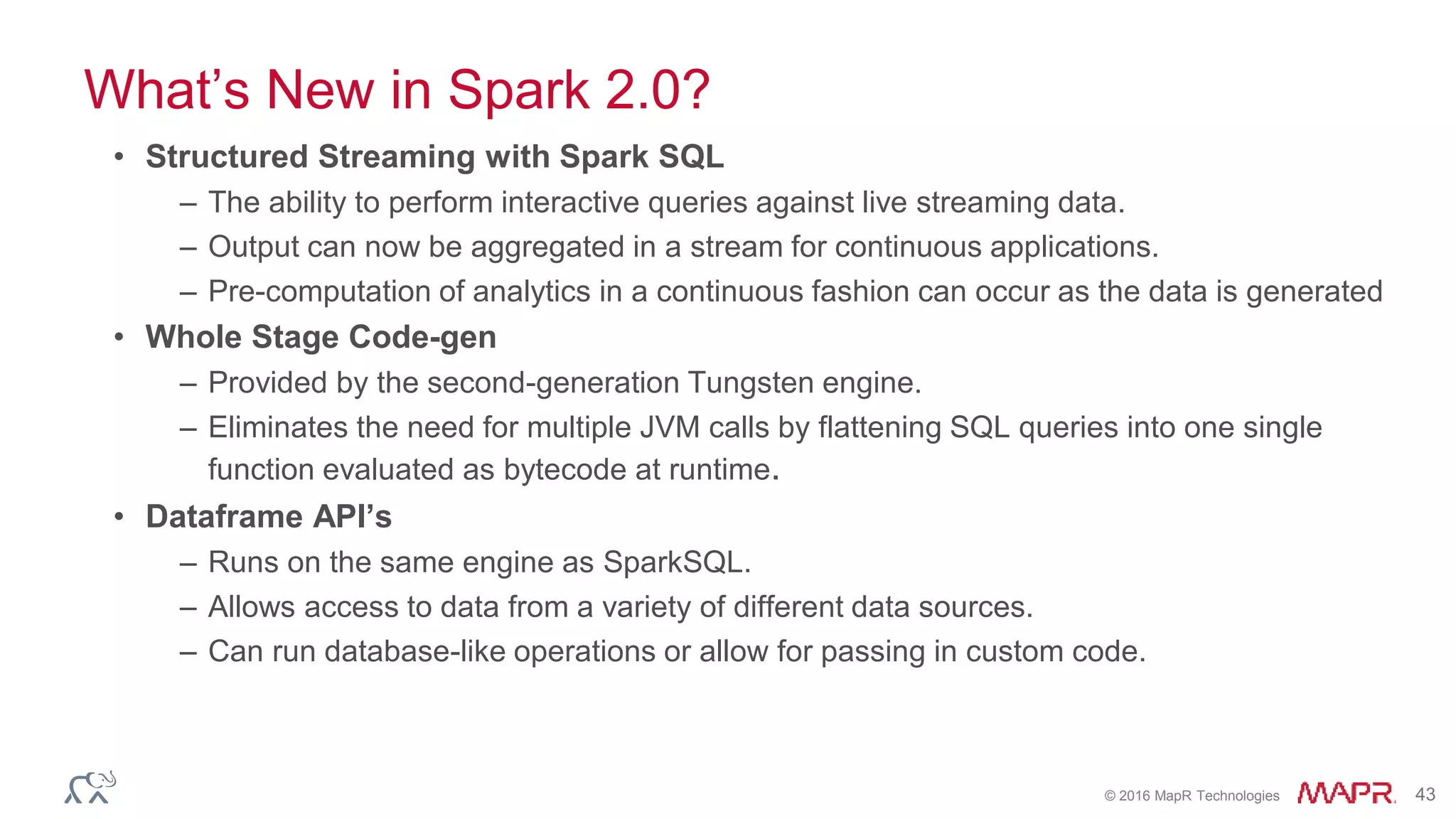 © 2016 MapR Technologies 43
What’s New in Spark 2.0?
• Structured Streaming with Spark SQL
– The ability to perform interactive queries against live streaming data.
– Output can now be aggregated in a stream for continuous applications.
– Pre-computation of analytics in a continuous fashion can occur as the data is generated
• Whole Stage Code-gen
– Provided by the second-generation Tungsten engine.
– Eliminates the need for multiple JVM calls by flattening SQL queries into one single
function evaluated as bytecode at runtime.
• Dataframe API’s
– Runs on the same engine as SparkSQL.
– Allows access to data from a variety of different data sources.
– Can run database-like operations or allow for passing in custom code.
 