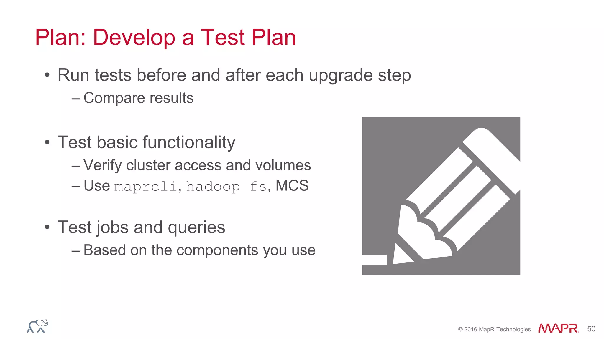 © 2016 MapR Technologies 50
Plan: Develop a Test Plan
• Run tests before and after each upgrade step
– Compare results
• Test basic functionality
– Verify cluster access and volumes
– Use maprcli, hadoop fs, MCS
• Test jobs and queries
– Based on the components you use
 