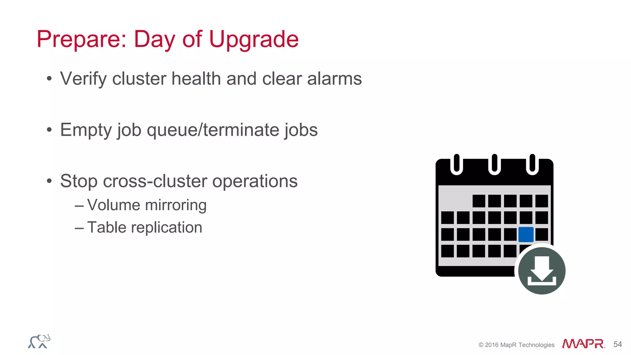 © 2016 MapR Technologies 54
Prepare: Day of Upgrade
• Verify cluster health and clear alarms
• Empty job queue/terminate jobs
• Stop cross-cluster operations
– Volume mirroring
– Table replication
 