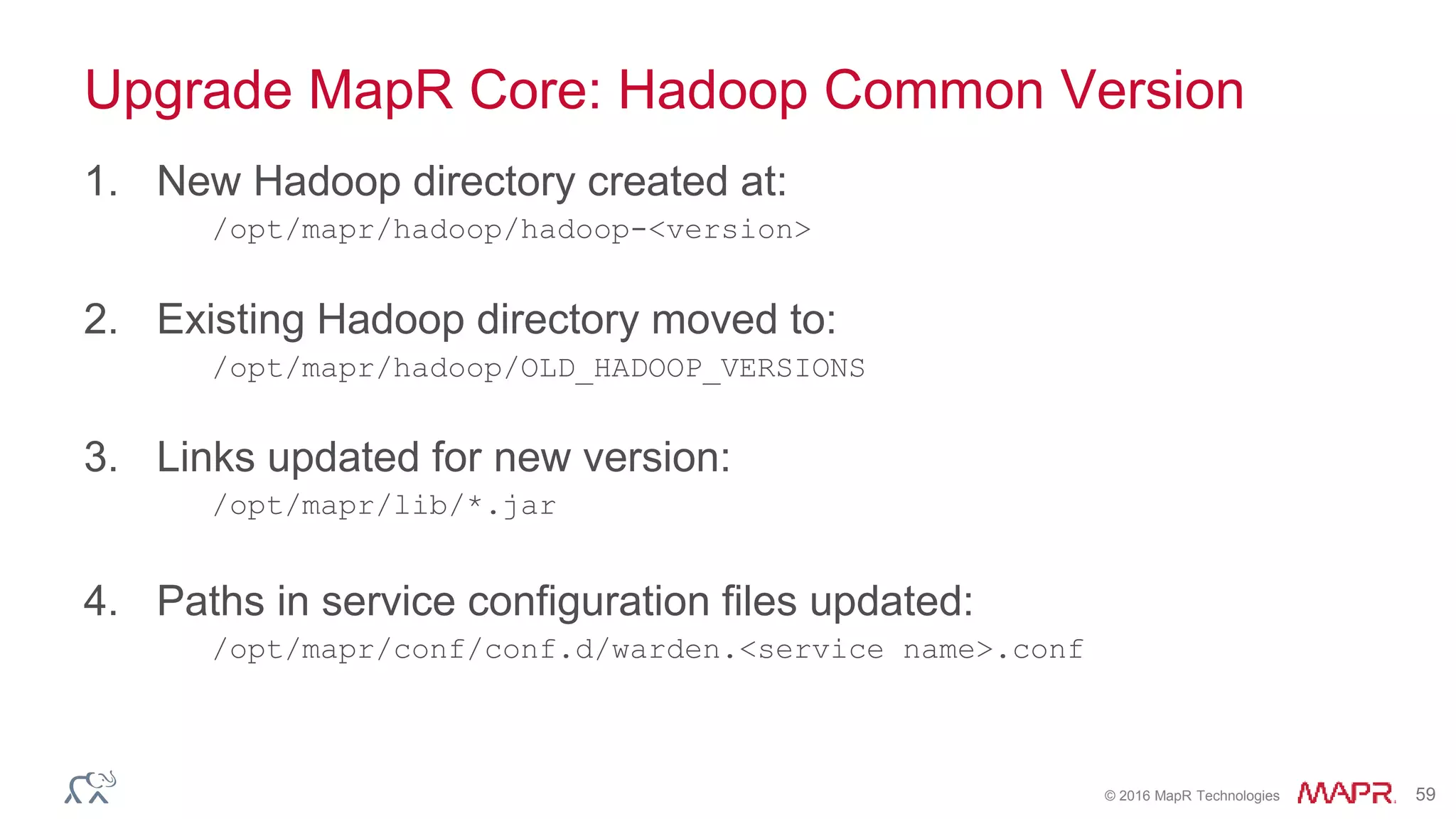 © 2016 MapR Technologies 59
Upgrade MapR Core: Hadoop Common Version
1. New Hadoop directory created at:
/opt/mapr/hadoop/hadoop-<version>
2. Existing Hadoop directory moved to:
/opt/mapr/hadoop/OLD_HADOOP_VERSIONS
3. Links updated for new version:
/opt/mapr/lib/*.jar
4. Paths in service configuration files updated:
/opt/mapr/conf/conf.d/warden.<service name>.conf
 