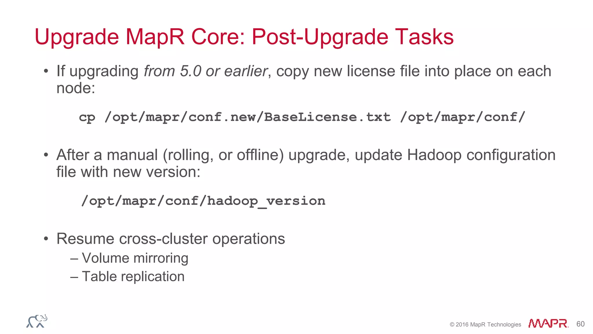© 2016 MapR Technologies 60
Upgrade MapR Core: Post-Upgrade Tasks
• If upgrading from 5.0 or earlier, copy new license file into place on each
node:
cp /opt/mapr/conf.new/BaseLicense.txt /opt/mapr/conf/
• After a manual (rolling, or offline) upgrade, update Hadoop configuration
file with new version:
/opt/mapr/conf/hadoop_version
• Resume cross-cluster operations
– Volume mirroring
– Table replication
 