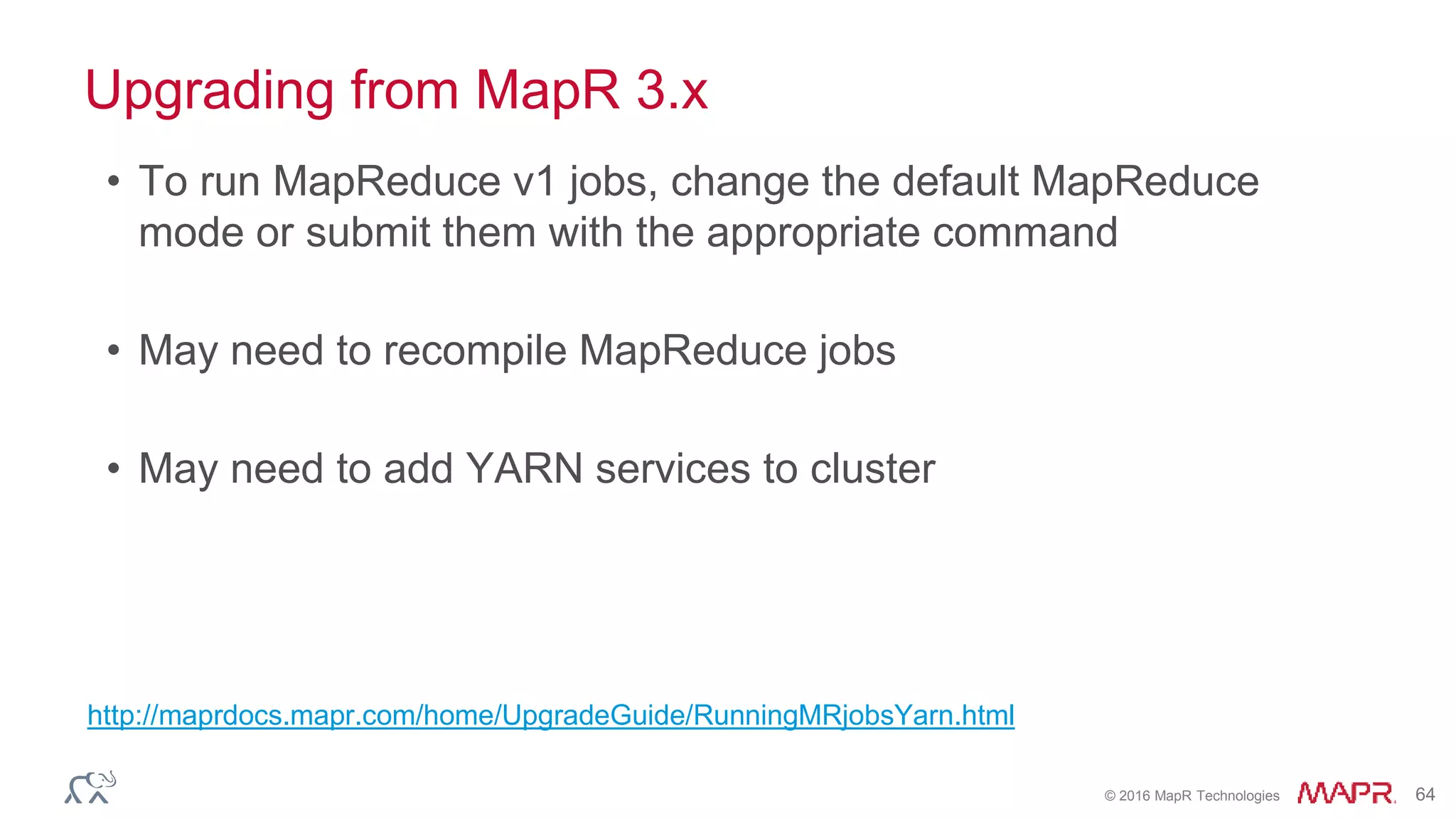 © 2016 MapR Technologies 64
Upgrading from MapR 3.x
• To run MapReduce v1 jobs, change the default MapReduce
mode or submit them with the appropriate command
• May need to recompile MapReduce jobs
• May need to add YARN services to cluster
http://maprdocs.mapr.com/home/UpgradeGuide/RunningMRjobsYarn.html
 