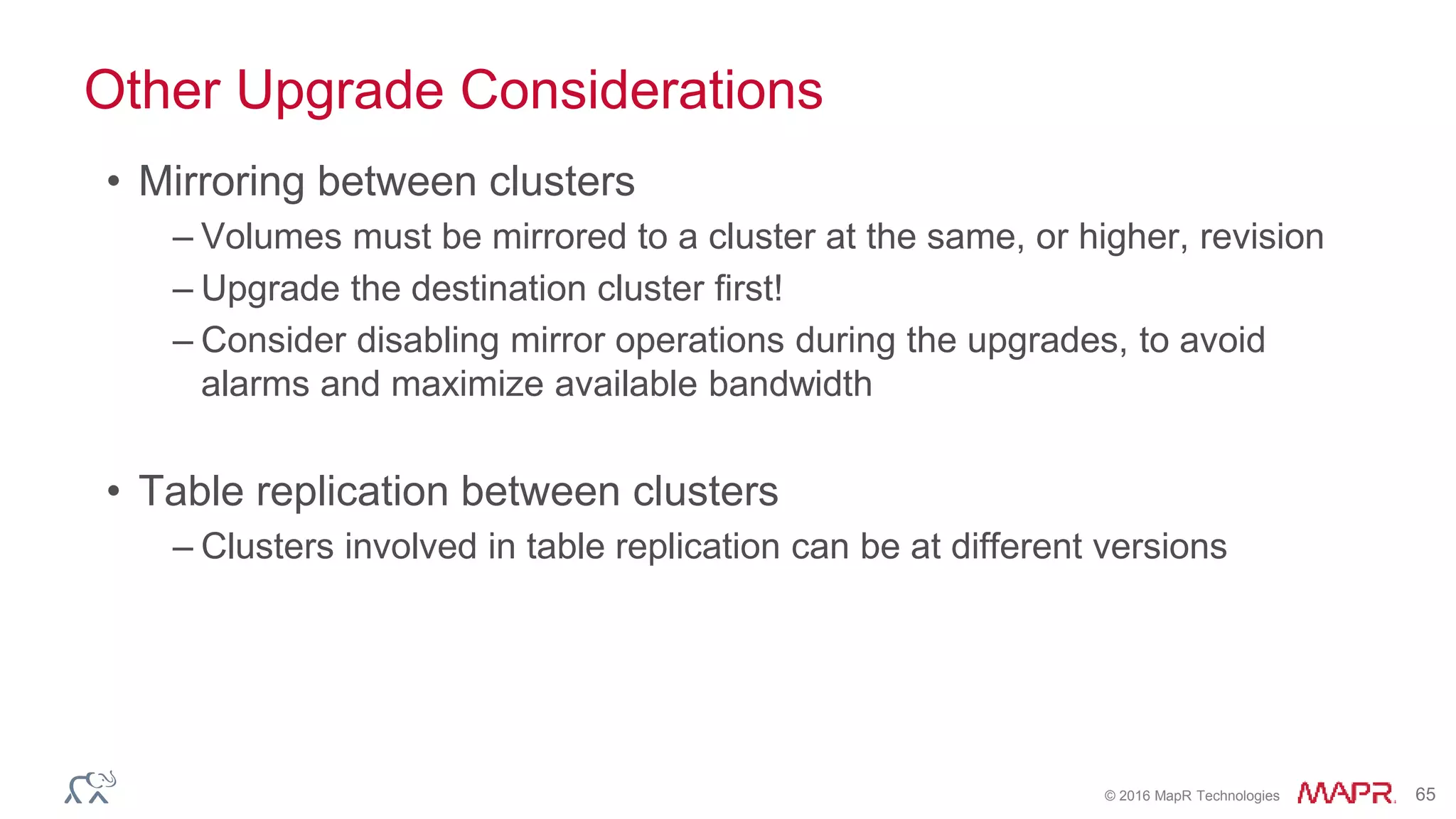 © 2016 MapR Technologies 65
Other Upgrade Considerations
• Mirroring between clusters
– Volumes must be mirrored to a cluster at the same, or higher, revision
– Upgrade the destination cluster first!
– Consider disabling mirror operations during the upgrades, to avoid
alarms and maximize available bandwidth
• Table replication between clusters
– Clusters involved in table replication can be at different versions
 