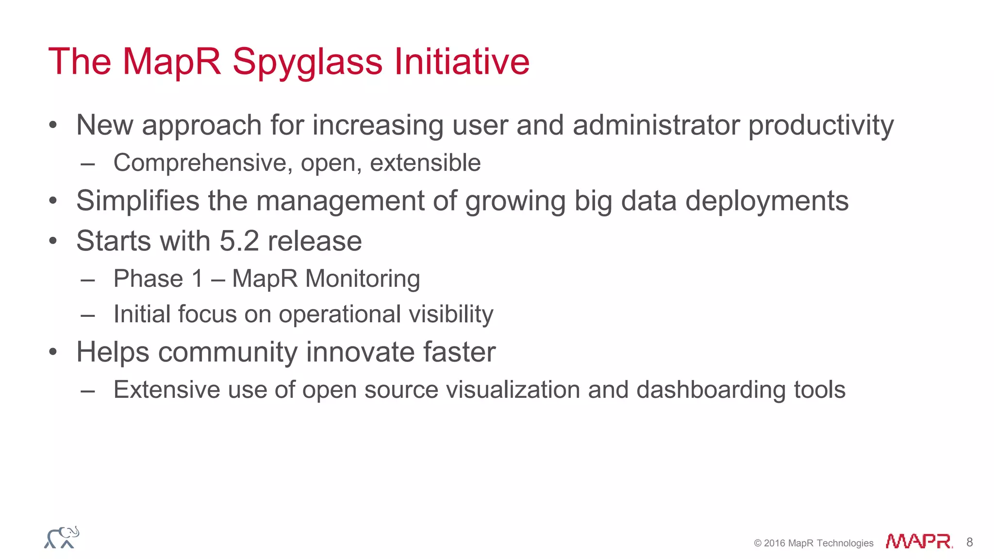 © 2016 MapR Technologies 8
The MapR Spyglass Initiative
• New approach for increasing user and administrator productivity
– Comprehensive, open, extensible
• Simplifies the management of growing big data deployments
• Starts with 5.2 release
– Phase 1 – MapR Monitoring
– Initial focus on operational visibility
• Helps community innovate faster
– Extensive use of open source visualization and dashboarding tools
 
