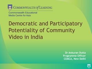 Commonwealth Educational 
Media Centre for Asia 
Democratic and Participatory 
Potentiality of Community 
Video in India 
Dr Ankuran Dutta 
Programme Officer 
CEMCA, New Delhi 
 