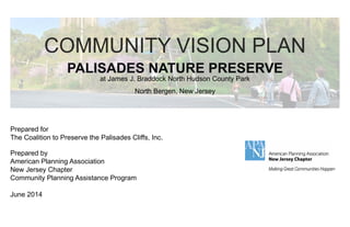COMMUNITY VISION PLAN 
PALISADES NATURE PRESERVE 
at James J. Braddock North Hudson County Park 
North Bergen, New Jersey 
Prepared for 
The Coalition to Preserve the Palisades Cliffs, Inc. 
Prepared by 
American Planning Association 
New Jersey Chapter 
Community Planning Assistance Program 
June 2014 
 