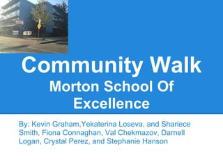 Community Walk
Morton School Of
Excellence
By: Kevin Graham,Yekaterina Loseva, and Shariece
Smith, Fiona Connaghan, Val Chekmazov, Darnell
Logan, Crystal Perez, and Stephanie Hanson
 