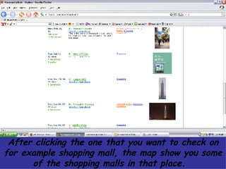 After clicking the one that you want to check on for example shopping mall, the map show you some of the shopping malls in that place.  