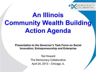 An Illinois
Community Wealth Building
Action Agenda
Presentation to the Governor’s Task Force on Social
Innovation, Entrepreneurship and Enterprise
Ted Howard
The Democracy Collaborative
April 24, 2013 – Chicago, IL
 