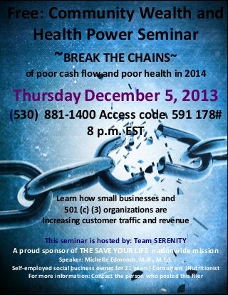 Free: Community Wealth and
Health Power Seminar
~BREAK THE CHAINS~
of poor cash flow and poor health in 2014

Thursday December 5, 2013
(530) 881-1400 Access code 591 178#
8 p.m. EST

Learn how small businesses and
501 (c) (3) organizations are
Increasing customer traffic and revenue
This seminar is hosted by: Team SERENITY
A proud sponsor of THE SAVE YOUR LIFE nationwide mission
Speaker: Michelle Edmonds, M.A., M.Ed.
Self-employed social business owner for 21 years| Consultant |Nutritionist
For more information: Contact the person who posted this flier

 