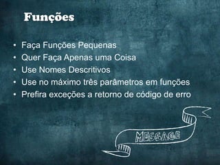 Funções

•   Faça Funções Pequenas
•   Quer Faça Apenas uma Coisa
•   Use Nomes Descritivos
•   Use no máximo três parâmetros em funções
•   Prefira exceções a retorno de código de erro
 