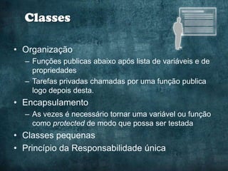 Classes

• Organização
  – Funções publicas abaixo após lista de variáveis e de
    propriedades
  – Tarefas privadas chamadas por uma função publica
    logo depois desta.
• Encapsulamento
  – As vezes é necessário tornar uma variável ou função
    como protected de modo que possa ser testada
• Classes pequenas
• Princípio da Responsabilidade única
 