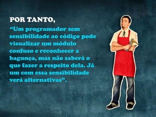 POR TANTO,
“Um programador sem
sensibilidade ao código pode
visualizar um módulo
confuso e reconhecer a
bagunça, mas não saberá o
que fazer a respeito dela. Já
um com essa sensibilidade
verá alternativas”.
 