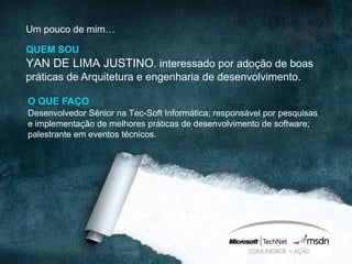 Um pouco de mim…

QUEM SOU
YAN DE LIMA JUSTINO. interessado por adoção de boas
práticas de Arquitetura e engenharia de desenvolvimento.

O QUE FAÇO
Desenvolvedor Sênior na Tec-Soft Informática; responsável por pesquisas
e implementação de melhores práticas de desenvolvimento de software;
palestrante em eventos técnicos.
 
