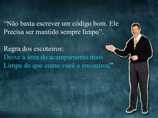“Não basta escrever um código bom. Ele
Precisa ser mantido sempre limpo”.

Regra dos escoteiros:
Deixe a área do acampamento mais
Limpa do que como você a encontrou”
 