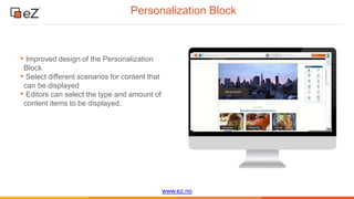www.ez.no
Personalization Block
• Improved design of the Personalization
Block
• Select different scenarios for content that
can be displayed
• Editors can select the type and amount of
content items to be displayed.
 