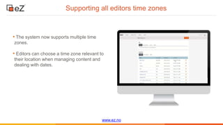 www.ez.no
Supporting all editors time zones
• The system now supports multiple time
zones.
• Editors can choose a time zone relevant to
their location when managing content and
dealing with dates.
 