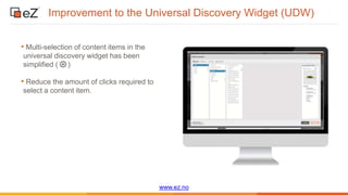 www.ez.no
Improvement to the Universal Discovery Widget (UDW)
• Multi-selection of content items in the
universal discovery widget has been
simplified ( )
• Reduce the amount of clicks required to
select a content item.
 
