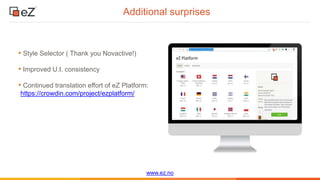 www.ez.no
Additional surprises
• Style Selector ( Thank you Novactive!)
• Improved U.I. consistency
• Continued translation effort of eZ Platform:
https://crowdin.com/project/ezplatform/
 
