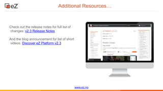 www.ez.no
Additional Resources…
Check out the release notes for full list of
changes: v2.3 Release Notes
And the blog announcement for list of short
videos: Discover eZ Platform v2.3
 