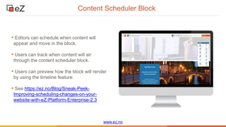 www.ez.no
Content Scheduler Block
• Editors can schedule when content will
appear and move in the block.
• Users can track when content will air
through the content scheduler block.
• Users can preview how the block will render
by using the timeline feature.
• See https://ez.no/Blog/Sneak-Peek-
Improving-scheduling-changes-on-your-
website-with-eZ-Platform-Enterprise-2.3
 