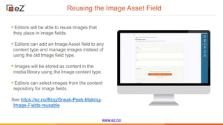 www.ez.no
Reusing the Image Asset Field
• Editors will be able to reuse images that
they place in image fields.
• Editors can add an Image Asset field to any
content type and manage images instead of
using the old Image field type.
• Images will be stored as content in the
media library using the Image content type.
• Editors can select images from the content
repository for image fields.
See https://ez.no/Blog/Sneak-Peek-Making-
Image-Fields-reusable
 