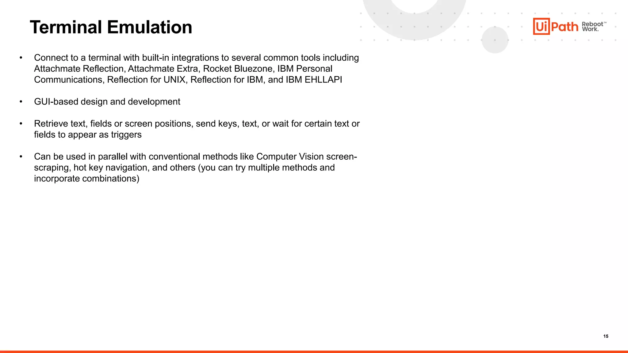 15
Terminal Emulation
• Connect to a terminal with built-in integrations to several common tools including
Attachmate Reflection, Attachmate Extra, Rocket Bluezone, IBM Personal
Communications, Reflection for UNIX, Reflection for IBM, and IBM EHLLAPI
• GUI-based design and development
• Retrieve text, fields or screen positions, send keys, text, or wait for certain text or
fields to appear as triggers
• Can be used in parallel with conventional methods like Computer Vision screen-
scraping, hot key navigation, and others (you can try multiple methods and
incorporate combinations)
 