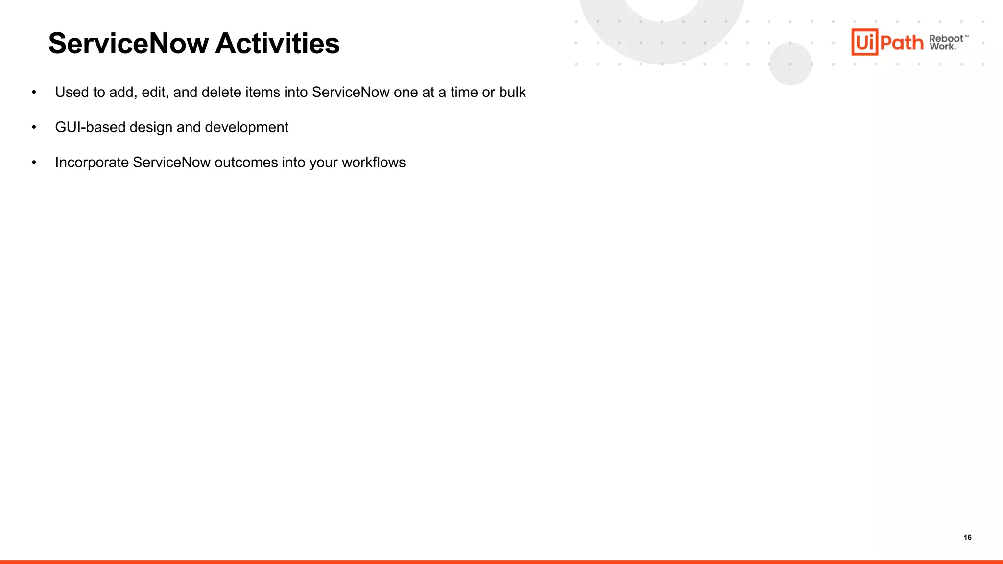 16
ServiceNow Activities
• Used to add, edit, and delete items into ServiceNow one at a time or bulk
• GUI-based design and development
• Incorporate ServiceNow outcomes into your workflows
 