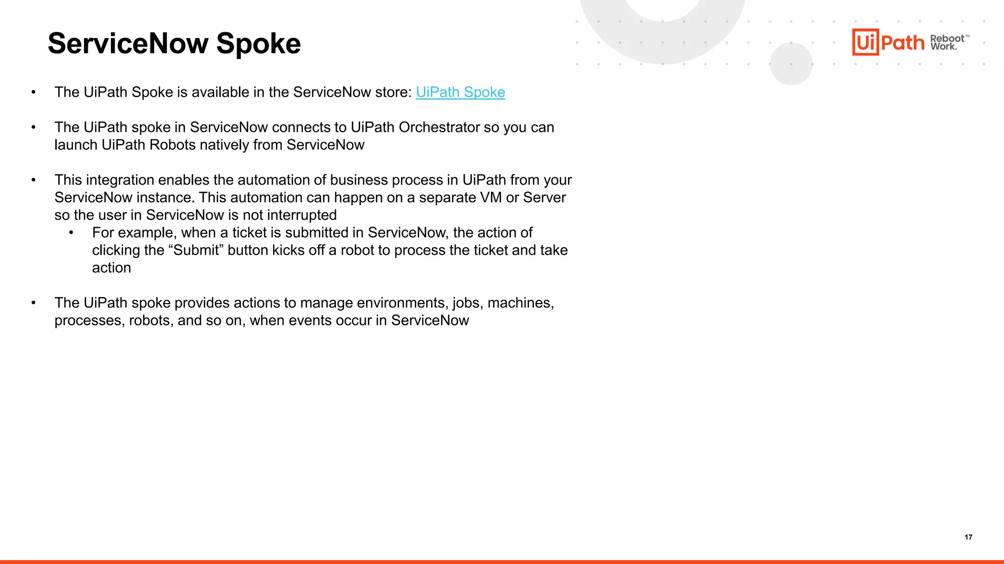 17
ServiceNow Spoke
• The UiPath Spoke is available in the ServiceNow store: UiPath Spoke
• The UiPath spoke in ServiceNow connects to UiPath Orchestrator so you can
launch UiPath Robots natively from ServiceNow
• This integration enables the automation of business process in UiPath from your
ServiceNow instance. This automation can happen on a separate VM or Server
so the user in ServiceNow is not interrupted
• For example, when a ticket is submitted in ServiceNow, the action of
clicking the “Submit” button kicks off a robot to process the ticket and take
action
• The UiPath spoke provides actions to manage environments, jobs, machines,
processes, robots, and so on, when events occur in ServiceNow
 