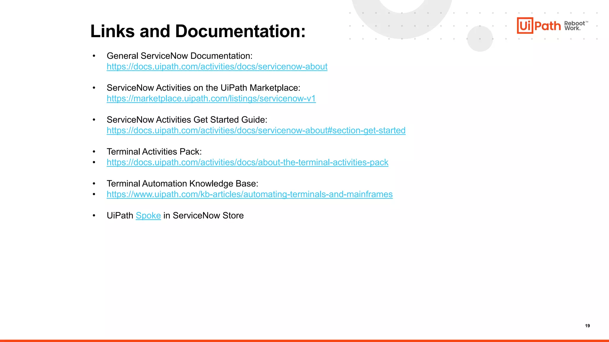 19
Links and Documentation:
• General ServiceNow Documentation:
https://docs.uipath.com/activities/docs/servicenow-about
• ServiceNow Activities on the UiPath Marketplace:
https://marketplace.uipath.com/listings/servicenow-v1
• ServiceNow Activities Get Started Guide:
https://docs.uipath.com/activities/docs/servicenow-about#section-get-started
• Terminal Activities Pack:
• https://docs.uipath.com/activities/docs/about-the-terminal-activities-pack
• Terminal Automation Knowledge Base:
• https://www.uipath.com/kb-articles/automating-terminals-and-mainframes
• UiPath Spoke in ServiceNow Store
 