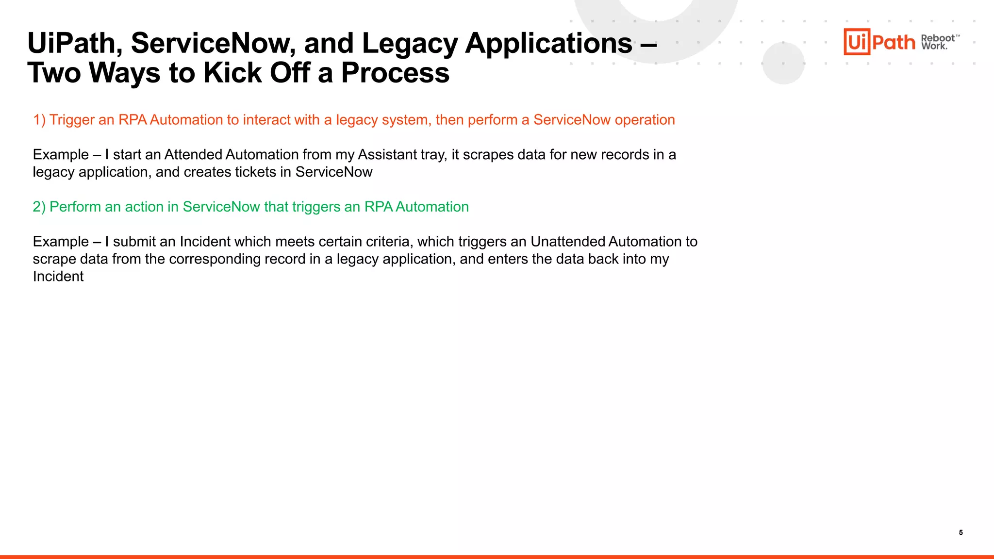 5
UiPath, ServiceNow, and Legacy Applications –
Two Ways to Kick Off a Process
1) Trigger an RPA Automation to interact with a legacy system, then perform a ServiceNow operation
Example – I start an Attended Automation from my Assistant tray, it scrapes data for new records in a
legacy application, and creates tickets in ServiceNow
2) Perform an action in ServiceNow that triggers an RPA Automation
Example – I submit an Incident which meets certain criteria, which triggers an Unattended Automation to
scrape data from the corresponding record in a legacy application, and enters the data back into my
Incident
 