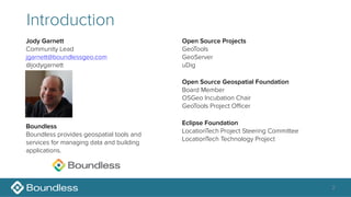 2
Introduction
Jody Garnett
Community Lead
jgarnett@boundlessgeo.com
@jodygarnett
Open Source Geospatial Foundation
Board Member
OSGeo Incubation Chair
GeoTools Project Oﬃcer
Eclipse Foundation
LocationTech Project Steering Committee
LocationTech Technology Project
Boundless
Boundless provides geospatial tools and
services for managing data and building
applications.
Open Source Projects
GeoTools
GeoServer
uDig
 