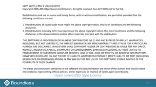 26
Open Layers BSD Style License
Open	Layers	3	BSD	2	Clause	License	
Copyright	2005-2013	OpenLayers	Contributors.	All	rights	reserved.	See	AUTHORS.md	for	full	list.	
Redistribution	and	use	in	source	and	binary	forms,	with	or	without	modification,	are	permitted	provided	that	the	
following	conditions	are	met:	
1. Redistributions	of	source	code	must	retain	the	above	copyright	notice,	this	list	of	conditions	and	the	following	
disclaimer.	
2. Redistributions	in	binary	form	must	reproduce	the	above	copyright	notice,	this	list	of	conditions	and	the	following	
disclaimer	in	the	documentation	and/or	other	materials	provided	with	the	distribution.	
THIS	SOFTWARE	IS	PROVIDED	BY	OPENLAYERS	CONTRIBUTORS	‘AS	IS’	AND	ANY	EXPRESS	OR	IMPLIED	WARRANTIES,	
INCLUDING,	BUT	NOT	LIMITED	TO,	THE	IMPLIED	WARRANTIES	OF	MERCHANTABILITY	AND	FITNESS	FOR	A	PARTICULAR	
PURPOSE	ARE	DISCLAIMED.	IN	NO	EVENT	SHALL	COPYRIGHT	HOLDER	OR	CONTRIBUTORS	BE	LIABLE	FOR	ANY	DIRECT,	
INDIRECT,	INCIDENTAL,	SPECIAL,	EXEMPLARY,	OR	CONSEQUENTIAL	DAMAGES	(INCLUDING,	BUT	NOT	LIMITED	TO,	
PROCUREMENT	OF	SUBSTITUTE	GOODS	OR	SERVICES;	LOSS	OF	USE,	DATA,	OR	PROFITS;	OR	BUSINESS	INTERRUPTION)	
HOWEVER	CAUSED	AND	ON	ANY	THEORY	OF	LIABILITY,	WHETHER	IN	CONTRACT,	STRICT	LIABILITY,	OR	TORT	(INCLUDING	
NEGLIGENCE	OR	OTHERWISE)	ARISING	IN	ANY	WAY	OUT	OF	THE	USE	OF	THIS	SOFTWARE,	EVEN	IF	ADVISED	OF	THE	
POSSIBILITY	OF	SUCH	DAMAGE.	
The	views	and	conclusions	contained	in	the	software	and	documentation	are	those	of	the	authors	and	should	not	be	
interpreted	as	representing	official	policies,	either	expressed	or	implied,	of	OpenLayers	Contributors.
 