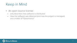 Keep in Mind
• An open source license:
– only describes how software is distributed
– How the software was obtained (and how the project is managed) 
are a matter of "Governance"
33
 