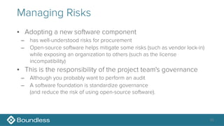 Managing Risks
• Adopting a new software component
– has well-understood risks for procurement
– Open-source software helps mitigate some risks (such as vendor lock-in)
while exposing an organization to others (such as the license
incompatibility)
• This is the responsibility of the project team's governance
– Although you probably want to perform an audit
– A software foundation is standardize governance 
(and reduce the risk of using open-source software).
35
 