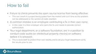 How to fail
• Failure to check prevents the open source license from being effective.
– This can result in a project being pulled from the market until such time as the problem
can be addressed or the section of code rewritten.
• A common mistake is an employee contributing a fix in their own name.
– In this case, it is their employer who owns the fix and needs to provide correct
authorization.
• Your legal department, or a software foundation, are in a position to
conduct code audits (or intellectual property checks) on software
before it is released.
– This is done both to protect their own liability and to let your legal department verify
the results prior to use.
38
 