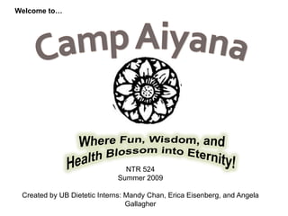 Welcome to… CampAiyana Where Fun, Wisdom, and Health Blossom into Eternity! NTR 524  Summer 2009 Created by UB Dietetic Interns: Mandy Chan, Erica Eisenberg, and Angela Gallagher 