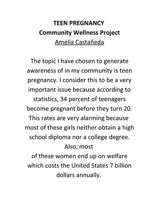 TEEN PREGNANCY
Community Wellness Project
Amelia Castañeda
The topic I have chosen to generate
awareness of in my community is teen
pregnancy. I consider this to be a very
important issue because according to
statistics, 34 percent of teenagers
become pregnant before they turn 20.
This rates are very alarming because
most of these girls neither obtain a high
school diploma nor a college degree.
Also, most
of these women end up on welfare
which costs the United States 7 billion
dollars annually.
 