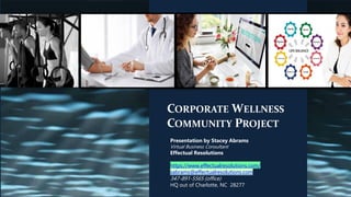 CORPORATE WELLNESS
COMMUNITY PROJECT
Presentation by Stacey Abrams
Virtual Business Consultant
Effectual Resolutions
https://www.effectualresolutions.com/
sabrams@effectualresolutions.com
347-891-5565 (office)
HQ out of Charlotte, NC 28277
 