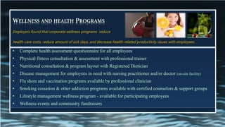 WELLNESS AND HEALTH PROGRAMS
• Complete health assessment questionnaire for all employees
• Physical fitness consultation & assessment with professional trainer
• Nutritional consultation & program layout with Registered Dietician
• Disease management for employees in need with nursing practitioner and/or doctor (on-site facility)
• Flu shots and vaccination programs available by professional clinician
• Smoking cessation & other addiction programs available with certified counselors & support groups
• Lifestyle management wellness program - available for participating employees
• Wellness events and community fundraisers
Employers found that corporate wellness programs reduce
health-care costs, reduce amount of sick days, and decrease health-related productivity issues with employees.
 