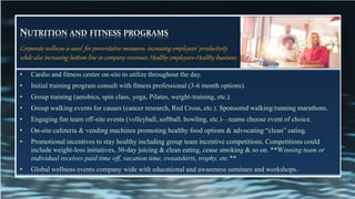 NUTRITION AND FITNESS PROGRAMS
• Cardio and fitness center on-site to utilize throughout the day.
• Initial training program consult with fitness professional (3-6 month options).
• Group training (aerobics, spin class, yoga, Pilates, weight-training, etc.).
• Group walking events for causes (cancer research, Red Cross, etc.). Sponsored walking/running marathons.
• Engaging fun team off-site events (volleyball, softball, bowling, etc.)—teams choose event of choice.
• On-site cafeteria & vending machines promoting healthy food options & advocating “clean” eating.
• Promotional incentives to stay healthy including group team incentive competitions. Competitions could
include weight-loss initiatives, 30-day juicing & clean eating, cease smoking & so on. **Winning team or
individual receives paid time off, vacation time, sweatshirts, trophy, etc.**
• Global wellness events company wide with educational and awareness seminars and workshops.
Corporate wellness is used for preventative measures, increasing employees’ productivity
while also increasing bottom line in company revenues. Healthy employees=Healthy business.
 