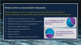 OTHER LIFESTYLE MANAGEMENT PROGRAMS
Lifestyle management is of concern to employers because rising medical costs increase healthcare
company costs, therefore, it is imperative that employee health issues be addressed promptly and efficiently.
✓ Blood pressure and cholesterol screenings
✓ Wellness screening with full blood panel composition
✓ Health interventions for overcoming addictions
✓ Obesity and weight management
✓ Disease management & prevention
✓ Stress management
✓ Health education
✓ Pregnancy and parenting counseling and classes
 
