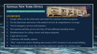GOOGLE NEW YORK OFFICE
OVERVIEW
1. Google offices are the trend setter and model for corporate wellness programs.
2. On-site physicians and nurses with medical services & comprehensive coverage.
3. Travel emergency services and insurance.
4. New parents and baby given extra time off and additional spending money.
5. Reimbursement for college classes and degree programs.
6. Legal aid at no cost.
7. Cafeterias with healthy options.
8. “Play” rooms for creative thinking and scooters (NYC location) to zip around building.
9. Participation in geek street fairs that bring employees together for common cause.
https://www.google.com/about/company/facts/culture/
 