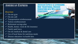 AMERICAN EXPRESS
Overview
✓ On-site gym
✓ On-site café
✓ Transportation reimbursement
✓ Tuition reimbursement
✓ Retirement savings plan
✓ Health, dental, vision & life insurance
✓ Family paid leave
✓ On-site medical & dental care
✓ Use of local farms for nutritious meals
✓ Disease education via health fairs
Source: https://careers.americanexpress.com/Life
 